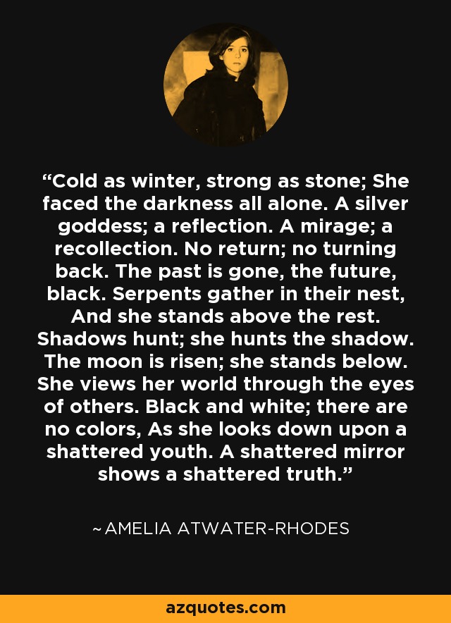 Cold as winter, strong as stone; She faced the darkness all alone. A silver goddess; a reflection. A mirage; a recollection. No return; no turning back. The past is gone, the future, black. Serpents gather in their nest, And she stands above the rest. Shadows hunt; she hunts the shadow. The moon is risen; she stands below. She views her world through the eyes of others. Black and white; there are no colors, As she looks down upon a shattered youth. A shattered mirror shows a shattered truth. - Amelia Atwater-Rhodes