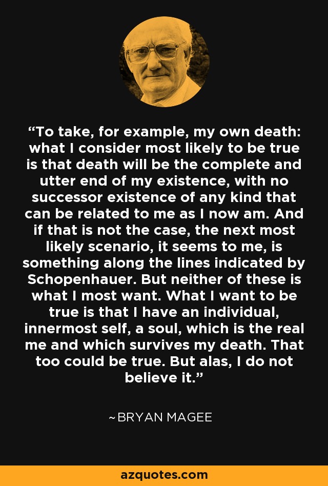 To take, for example, my own death: what I consider most likely to be true is that death will be the complete and utter end of my existence, with no successor existence of any kind that can be related to me as I now am. And if that is not the case, the next most likely scenario, it seems to me, is something along the lines indicated by Schopenhauer. But neither of these is what I most want. What I want to be true is that I have an individual, innermost self, a soul, which is the real me and which survives my death. That too could be true. But alas, I do not believe it. - Bryan Magee