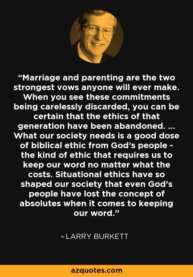 Marriage and parenting are the two strongest vows anyone will ever make. When you see these commitments being carelessly discarded, you can be certain that the ethics of that generation have been abandoned. ... What our society needs is a good dose of biblical ethic from God's people - the kind of ethic that requires us to keep our word no matter what the costs. Situational ethics have so shaped our society that even God's people have lost the concept of absolutes when it comes to keeping our word. - Larry Burkett