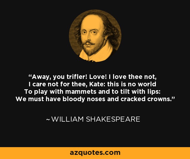 Away, you trifler! Love! I love thee not, I care not for thee, Kate: this is no world To play with mammets and to tilt with lips: We must have bloody noses and cracked crowns. - William Shakespeare