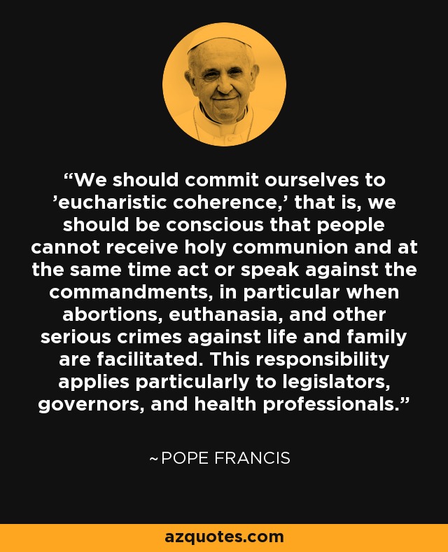 We should commit ourselves to 'eucharistic coherence,' that is, we should be conscious that people cannot receive holy communion and at the same time act or speak against the commandments, in particular when abortions, euthanasia, and other serious crimes against life and family are facilitated. This responsibility applies particularly to legislators, governors, and health professionals. - Pope Francis