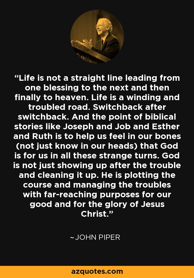 Life is not a straight line leading from one blessing to the next and then finally to heaven. Life is a winding and troubled road. Switchback after switchback. And the point of biblical stories like Joseph and Job and Esther and Ruth is to help us feel in our bones (not just know in our heads) that God is for us in all these strange turns. God is not just showing up after the trouble and cleaning it up. He is plotting the course and managing the troubles with far-reaching purposes for our good and for the glory of Jesus Christ. - John Piper