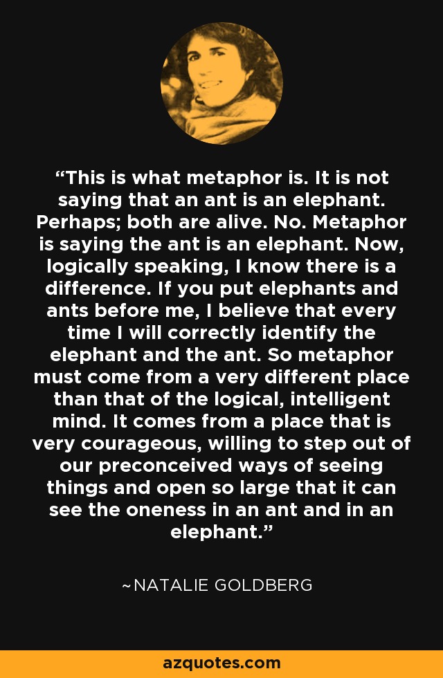 This is what metaphor is. It is not saying that an ant is an elephant. Perhaps; both are alive. No. Metaphor is saying the ant is an elephant. Now, logically speaking, I know there is a difference. If you put elephants and ants before me, I believe that every time I will correctly identify the elephant and the ant. So metaphor must come from a very different place than that of the logical, intelligent mind. It comes from a place that is very courageous, willing to step out of our preconceived ways of seeing things and open so large that it can see the oneness in an ant and in an elephant. - Natalie Goldberg