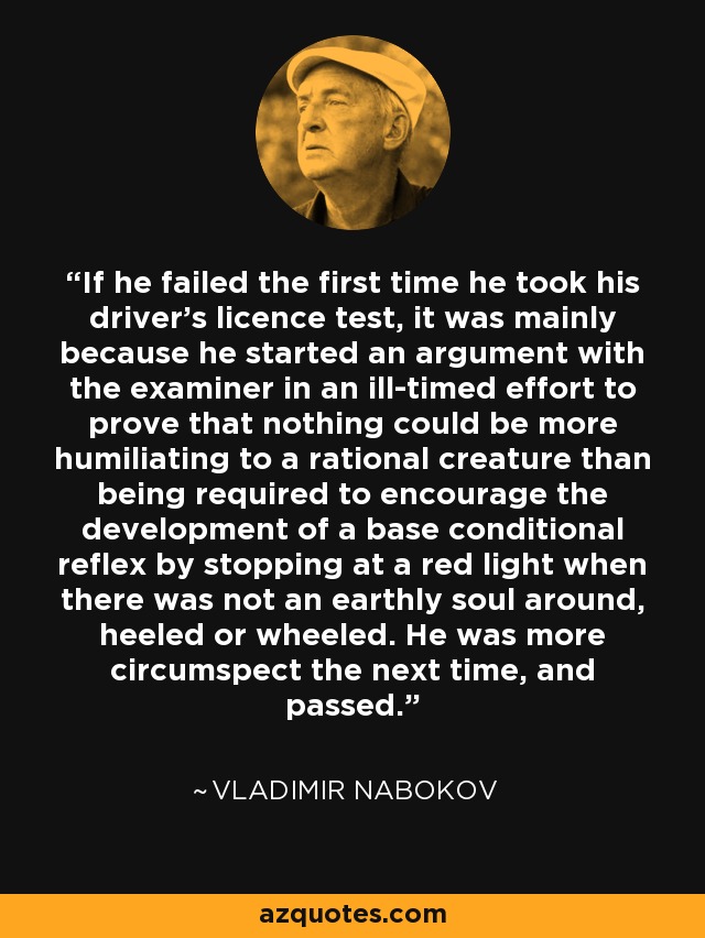 If he failed the first time he took his driver's licence test, it was mainly because he started an argument with the examiner in an ill-timed effort to prove that nothing could be more humiliating to a rational creature than being required to encourage the development of a base conditional reflex by stopping at a red light when there was not an earthly soul around, heeled or wheeled. He was more circumspect the next time, and passed. - Vladimir Nabokov