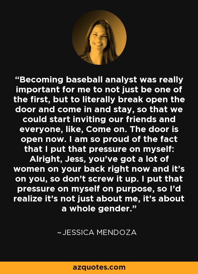 Becoming baseball analyst was really important for me to not just be one of the first, but to literally break open the door and come in and stay, so that we could start inviting our friends and everyone, like, Come on. The door is open now. I am so proud of the fact that I put that pressure on myself: Alright, Jess, you've got a lot of women on your back right now and it's on you, so don't screw it up. I put that pressure on myself on purpose, so I'd realize it's not just about me, it's about a whole gender. - Jessica Mendoza