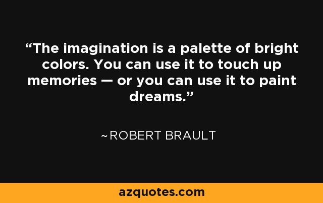 The imagination is a palette of bright colors. You can use it to touch up memories — or you can use it to paint dreams. - Robert Brault