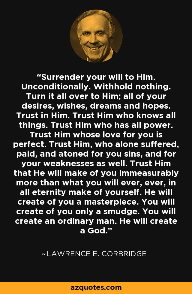 Surrender your will to Him. Unconditionally. Withhold nothing. Turn it all over to Him; all of your desires, wishes, dreams and hopes. Trust in Him. Trust Him who knows all things. Trust Him who has all power. Trust Him whose love for you is perfect. Trust Him, who alone suffered, paid, and atoned for you sins, and for your weaknesses as well. Trust Him that He will make of you immeasurably more than what you will ever, ever, in all eternity make of yourself. He will create of you a masterpiece. You will create of you only a smudge. You will create an ordinary man. He will create a God. - Lawrence E. Corbridge