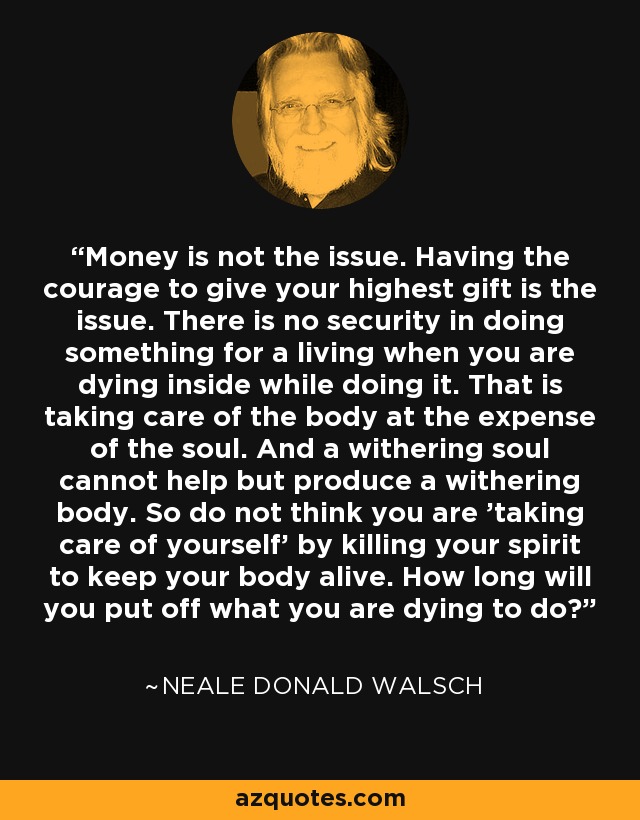 Money is not the issue. Having the courage to give your highest gift is the issue. There is no security in doing something for a living when you are dying inside while doing it. That is taking care of the body at the expense of the soul. And a withering soul cannot help but produce a withering body. So do not think you are 'taking care of yourself' by killing your spirit to keep your body alive. How long will you put off what you are dying to do? - Neale Donald Walsch
