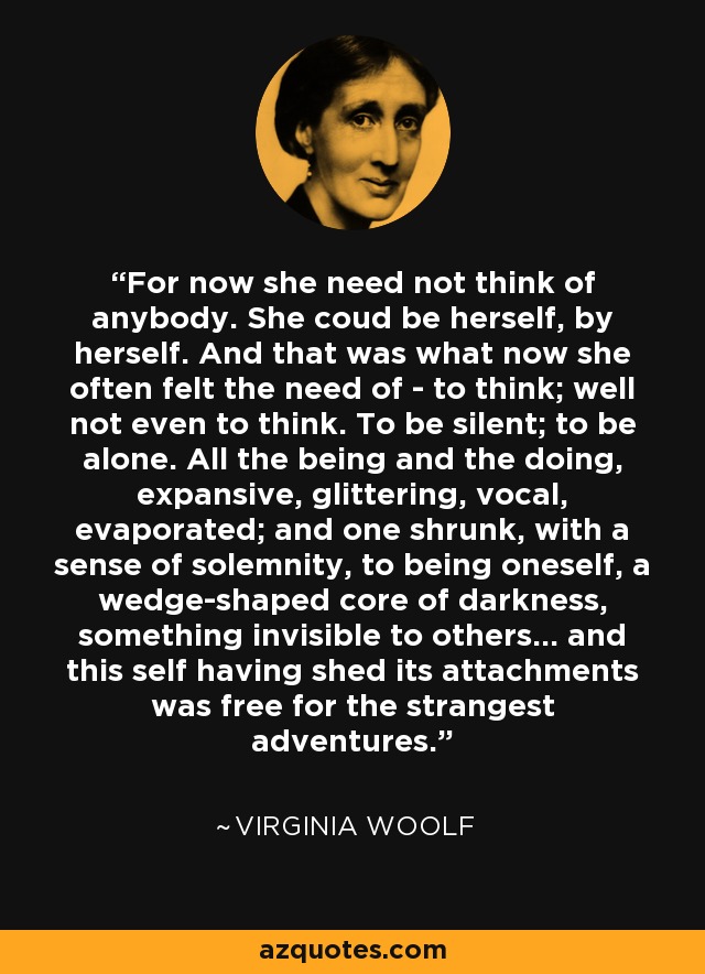 For now she need not think of anybody. She coud be herself, by herself. And that was what now she often felt the need of - to think; well not even to think. To be silent; to be alone. All the being and the doing, expansive, glittering, vocal, evaporated; and one shrunk, with a sense of solemnity, to being oneself, a wedge-shaped core of darkness, something invisible to others... and this self having shed its attachments was free for the strangest adventures. - Virginia Woolf