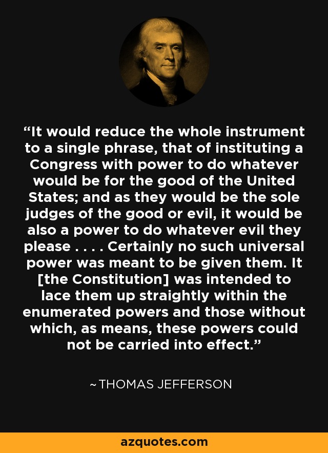 It would reduce the whole instrument to a single phrase, that of instituting a Congress with power to do whatever would be for the good of the United States; and as they would be the sole judges of the good or evil, it would be also a power to do whatever evil they please . . . . Certainly no such universal power was meant to be given them. It [the Constitution] was intended to lace them up straightly within the enumerated powers and those without which, as means, these powers could not be carried into effect. - Thomas Jefferson