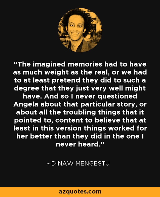 The imagined memories had to have as much weight as the real, or we had to at least pretend they did to such a degree that they just very well might have. And so I never questioned Angela about that particular story, or about all the troubling things that it pointed to, content to believe that at least in this version things worked for her better than they did in the one I never heard. - Dinaw Mengestu