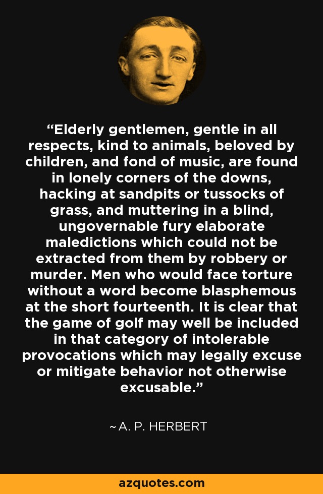 Elderly gentlemen, gentle in all respects, kind to animals, beloved by children, and fond of music, are found in lonely corners of the downs, hacking at sandpits or tussocks of grass, and muttering in a blind, ungovernable fury elaborate maledictions which could not be extracted from them by robbery or murder. Men who would face torture without a word become blasphemous at the short fourteenth. It is clear that the game of golf may well be included in that category of intolerable provocations which may legally excuse or mitigate behavior not otherwise excusable. - A. P. Herbert