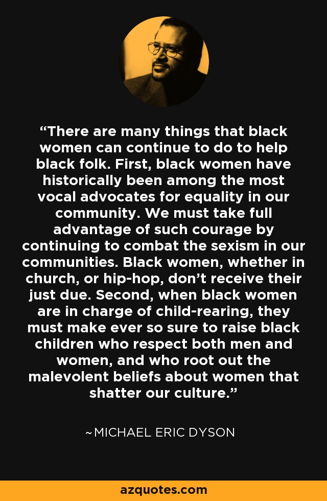 There are many things that black women can continue to do to help black folk. First, black women have historically been among the most vocal advocates for equality in our community. We must take full advantage of such courage by continuing to combat the sexism in our communities. Black women, whether in church, or hip-hop, don't receive their just due. Second, when black women are in charge of child-rearing, they must make ever so sure to raise black children who respect both men and women, and who root out the malevolent beliefs about women that shatter our culture. - Michael Eric Dyson