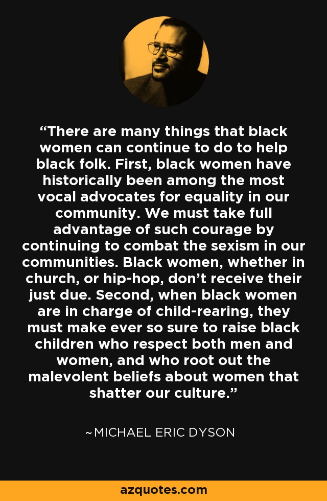 There are many things that black women can continue to do to help black folk. First, black women have historically been among the most vocal advocates for equality in our community. We must take full advantage of such courage by continuing to combat the sexism in our communities. Black women, whether in church, or hip-hop, don't receive their just due. Second, when black women are in charge of child-rearing, they must make ever so sure to raise black children who respect both men and women, and who root out the malevolent beliefs about women that shatter our culture. - Michael Eric Dyson