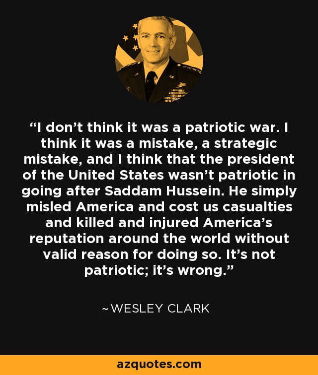 I don't think it was a patriotic war. I think it was a mistake, a strategic mistake, and I think that the president of the United States wasn't patriotic in going after Saddam Hussein. He simply misled America and cost us casualties and killed and injured America's reputation around the world without valid reason for doing so. It's not patriotic; it's wrong. - Wesley Clark
