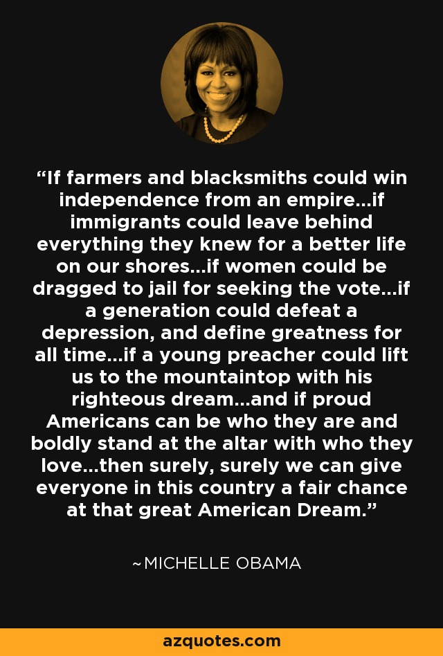 If farmers and blacksmiths could win independence from an empire...if immigrants could leave behind everything they knew for a better life on our shores...if women could be dragged to jail for seeking the vote...if a generation could defeat a depression, and define greatness for all time...if a young preacher could lift us to the mountaintop with his righteous dream...and if proud Americans can be who they are and boldly stand at the altar with who they love...then surely, surely we can give everyone in this country a fair chance at that great American Dream. - Michelle Obama