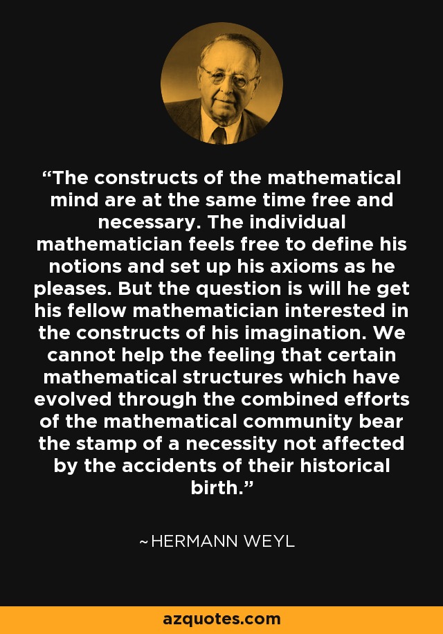 The constructs of the mathematical mind are at the same time free and necessary. The individual mathematician feels free to define his notions and set up his axioms as he pleases. But the question is will he get his fellow mathematician interested in the constructs of his imagination. We cannot help the feeling that certain mathematical structures which have evolved through the combined efforts of the mathematical community bear the stamp of a necessity not affected by the accidents of their historical birth. - Hermann Weyl