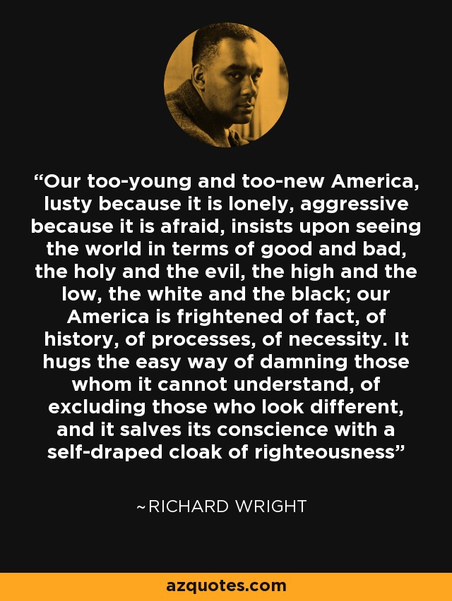 Our too-young and too-new America, lusty because it is lonely, aggressive because it is afraid, insists upon seeing the world in terms of good and bad, the holy and the evil, the high and the low, the white and the black; our America is frightened of fact, of history, of processes, of necessity. It hugs the easy way of damning those whom it cannot understand, of excluding those who look different, and it salves its conscience with a self-draped cloak of righteousness - Richard Wright