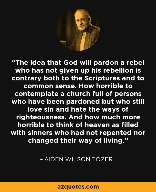 The idea that God will pardon a rebel who has not given up his rebellion is contrary both to the Scriptures and to common sense. How horrible to contemplate a church full of persons who have been pardoned but who still love sin and hate the ways of righteousness. And how much more horrible to think of heaven as filled with sinners who had not repented nor changed their way of living. - Aiden Wilson Tozer