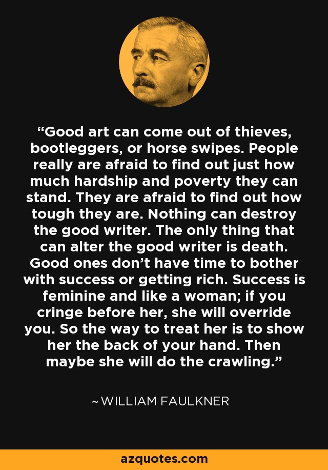 Good art can come out of thieves, bootleggers, or horse swipes. People really are afraid to find out just how much hardship and poverty they can stand. They are afraid to find out how tough they are. Nothing can destroy the good writer. The only thing that can alter the good writer is death. Good ones don't have time to bother with success or getting rich. Success is feminine and like a woman; if you cringe before her, she will override you. So the way to treat her is to show her the back of your hand. Then maybe she will do the crawling. - William Faulkner