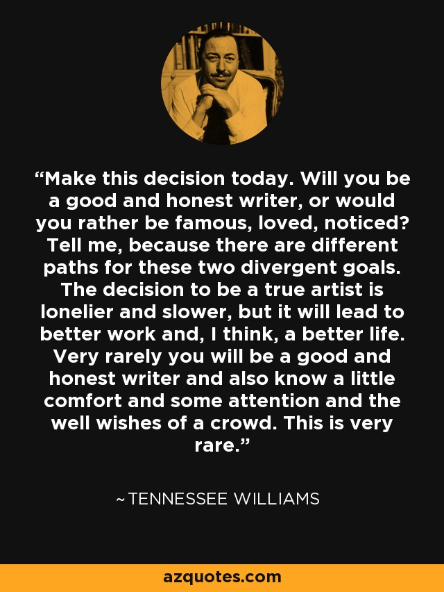 Make this decision today. Will you be a good and honest writer, or would you rather be famous, loved, noticed? Tell me, because there are different paths for these two divergent goals. The decision to be a true artist is lonelier and slower, but it will lead to better work and, I think, a better life. Very rarely you will be a good and honest writer and also know a little comfort and some attention and the well wishes of a crowd. This is very rare. - Tennessee Williams