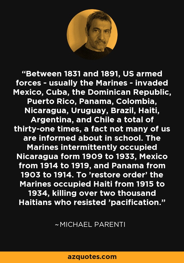 Between 1831 and 1891, US armed forces - usually the Marines - invaded Mexico, Cuba, the Dominican Republic, Puerto Rico, Panama, Colombia, Nicaragua, Uruguay, Brazil, Haiti, Argentina, and Chile a total of thirty-one times, a fact not many of us are informed about in school. The Marines intermittently occupied Nicaragua form 1909 to 1933, Mexico from 1914 to 1919, and Panama from 1903 to 1914. To 'restore order' the Marines occupied Haiti from 1915 to 1934, killing over two thousand Haitians who resisted 'pacification.' - Michael Parenti