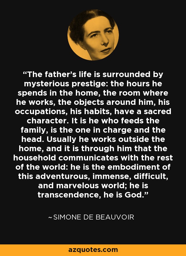 The father's life is surrounded by mysterious prestige: the hours he spends in the home, the room where he works, the objects around him, his occupations, his habits, have a sacred character. It is he who feeds the family, is the one in charge and the head. Usually he works outside the home, and it is through him that the household communicates with the rest of the world: he is the embodiment of this adventurous, immense, difficult, and marvelous world; he is transcendence, he is God. - Simone de Beauvoir
