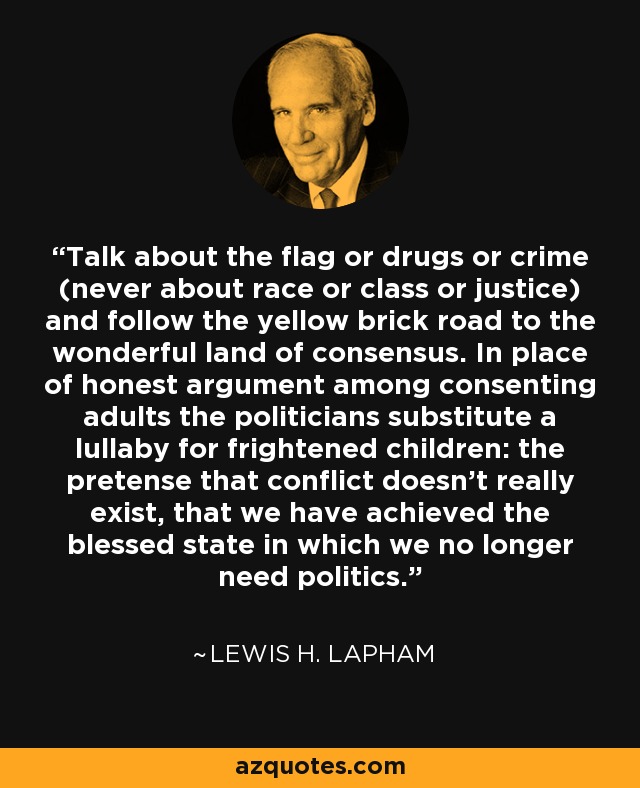 Talk about the flag or drugs or crime (never about race or class or justice) and follow the yellow brick road to the wonderful land of consensus. In place of honest argument among consenting adults the politicians substitute a lullaby for frightened children: the pretense that conflict doesn't really exist, that we have achieved the blessed state in which we no longer need politics. - Lewis H. Lapham