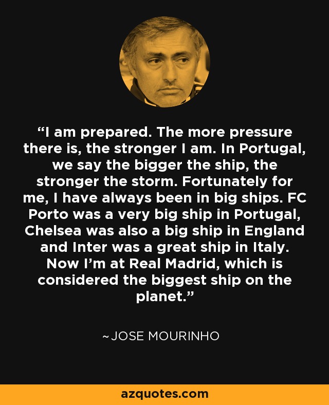 I am prepared. The more pressure there is, the stronger I am. In Portugal, we say the bigger the ship, the stronger the storm. Fortunately for me, I have always been in big ships. FC Porto was a very big ship in Portugal, Chelsea was also a big ship in England and Inter was a great ship in Italy. Now I'm at Real Madrid, which is considered the biggest ship on the planet. - Jose Mourinho