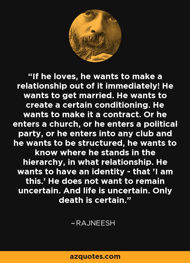If he loves, he wants to make a relationship out of it immediately! He wants to get married. He wants to create a certain conditioning. He wants to make it a contract. Or he enters a church, or he enters a political party, or he enters into any club and he wants to be structured, he wants to know where he stands in the hierarchy, in what relationship. He wants to have an identity - that 'I am this.' He does not want to remain uncertain. And life is uncertain. Only death is certain. - Rajneesh