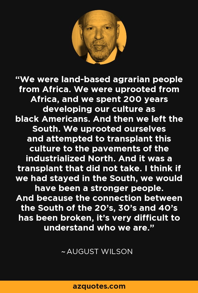 We were land-based agrarian people from Africa. We were uprooted from Africa, and we spent 200 years developing our culture as black Americans. And then we left the South. We uprooted ourselves and attempted to transplant this culture to the pavements of the industrialized North. And it was a transplant that did not take. I think if we had stayed in the South, we would have been a stronger people. And because the connection between the South of the 20's, 30's and 40's has been broken, it's very difficult to understand who we are. - August Wilson