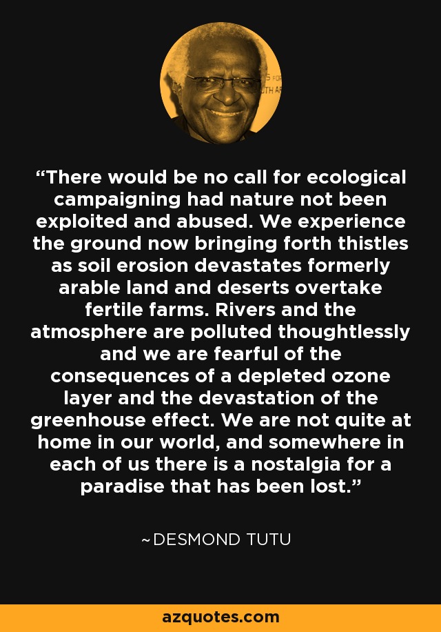 There would be no call for ecological campaigning had nature not been exploited and abused. We experience the ground now bringing forth thistles as soil erosion devastates formerly arable land and deserts overtake fertile farms. Rivers and the atmosphere are polluted thoughtlessly and we are fearful of the consequences of a depleted ozone layer and the devastation of the greenhouse effect. We are not quite at home in our world, and somewhere in each of us there is a nostalgia for a paradise that has been lost. - Desmond Tutu