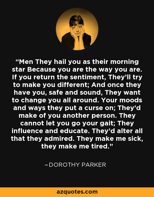 Men They hail you as their morning star Because you are the way you are. If you return the sentiment, They'll try to make you different; And once they have you, safe and sound, They want to change you all around. Your moods and ways they put a curse on; They'd make of you another person. They cannot let you go your gait; They influence and educate. They'd alter all that they admired. They make me sick, they make me tired. - Dorothy Parker