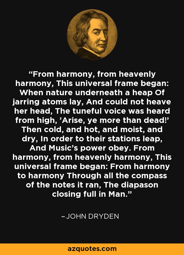 From harmony, from heavenly harmony, This universal frame began: When nature underneath a heap Of jarring atoms lay, And could not heave her head, The tuneful voice was heard from high, 'Arise, ye more than dead!' Then cold, and hot, and moist, and dry, In order to their stations leap, And Music's power obey. From harmony, from heavenly harmony, This universal frame began: From harmony to harmony Through all the compass of the notes it ran, The diapason closing full in Man. - John Dryden