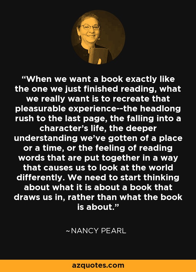 When we want a book exactly like the one we just finished reading, what we really want is to recreate that pleasurable experience--the headlong rush to the last page, the falling into a character's life, the deeper understanding we've gotten of a place or a time, or the feeling of reading words that are put together in a way that causes us to look at the world differently. We need to start thinking about what it is about a book that draws us in, rather than what the book is about. - Nancy Pearl