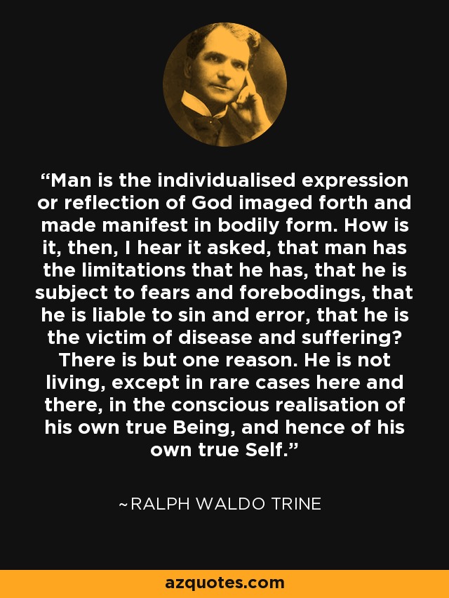 Man is the individualised expression or reflection of God imaged forth and made manifest in bodily form. How is it, then, I hear it asked, that man has the limitations that he has, that he is subject to fears and forebodings, that he is liable to sin and error, that he is the victim of disease and suffering? There is but one reason. He is not living, except in rare cases here and there, in the conscious realisation of his own true Being, and hence of his own true Self. - Ralph Waldo Trine