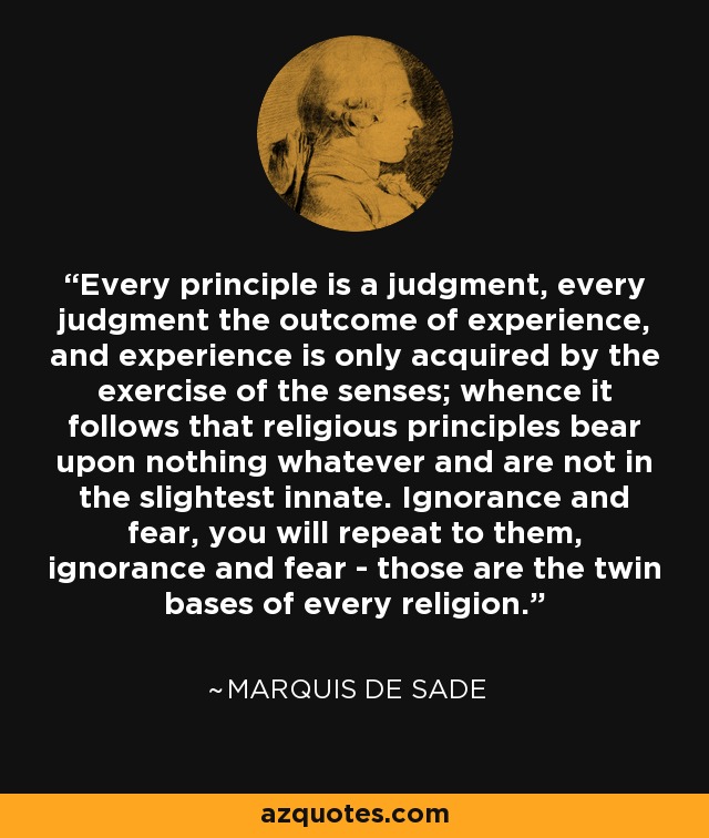Every principle is a judgment, every judgment the outcome of experience, and experience is only acquired by the exercise of the senses; whence it follows that religious principles bear upon nothing whatever and are not in the slightest innate. Ignorance and fear, you will repeat to them, ignorance and fear - those are the twin bases of every religion. - Marquis de Sade