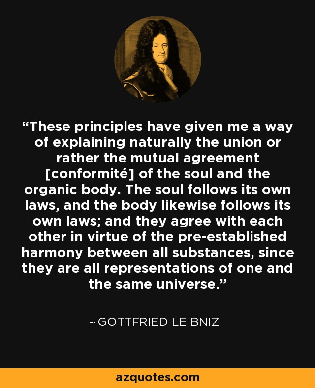 These principles have given me a way of explaining naturally the union or rather the mutual agreement [conformité] of the soul and the organic body. The soul follows its own laws, and the body likewise follows its own laws; and they agree with each other in virtue of the pre-established harmony between all substances, since they are all representations of one and the same universe. - Gottfried Leibniz