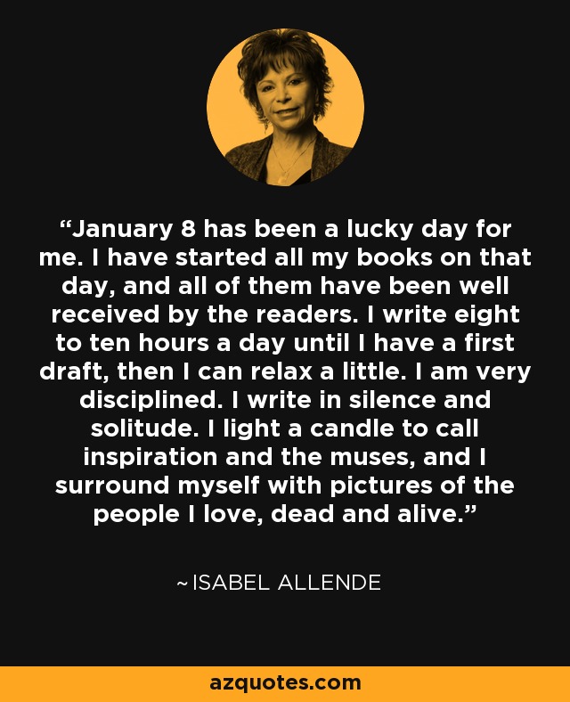 January 8 has been a lucky day for me. I have started all my books on that day, and all of them have been well received by the readers. I write eight to ten hours a day until I have a first draft, then I can relax a little. I am very disciplined. I write in silence and solitude. I light a candle to call inspiration and the muses, and I surround myself with pictures of the people I love, dead and alive. - Isabel Allende