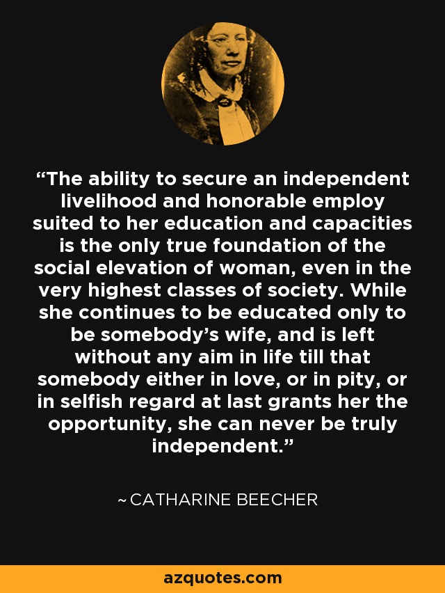 The ability to secure an independent livelihood and honorable employ suited to her education and capacities is the only true foundation of the social elevation of woman, even in the very highest classes of society. While she continues to be educated only to be somebody's wife, and is left without any aim in life till that somebody either in love, or in pity, or in selfish regard at last grants her the opportunity, she can never be truly independent. - Catharine Beecher