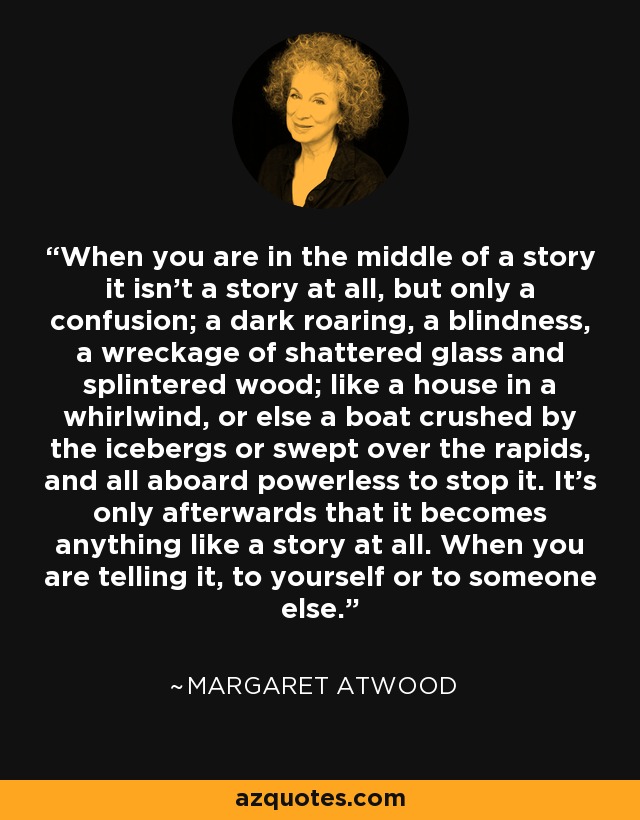 When you are in the middle of a story it isn't a story at all, but only a confusion; a dark roaring, a blindness, a wreckage of shattered glass and splintered wood; like a house in a whirlwind, or else a boat crushed by the icebergs or swept over the rapids, and all aboard powerless to stop it. It's only afterwards that it becomes anything like a story at all. When you are telling it, to yourself or to someone else. - Margaret Atwood