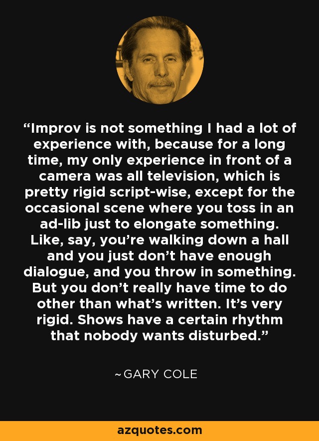 Improv is not something I had a lot of experience with, because for a long time, my only experience in front of a camera was all television, which is pretty rigid script-wise, except for the occasional scene where you toss in an ad-lib just to elongate something. Like, say, you're walking down a hall and you just don't have enough dialogue, and you throw in something. But you don't really have time to do other than what's written. It's very rigid. Shows have a certain rhythm that nobody wants disturbed. - Gary Cole