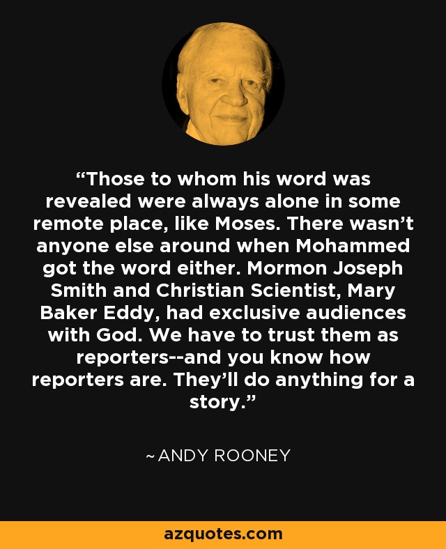 Those to whom his word was revealed were always alone in some remote place, like Moses. There wasn't anyone else around when Mohammed got the word either. Mormon Joseph Smith and Christian Scientist, Mary Baker Eddy, had exclusive audiences with God. We have to trust them as reporters--and you know how reporters are. They'll do anything for a story. - Andy Rooney