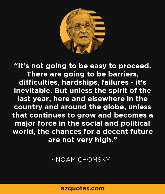 It’s not going to be easy to proceed. There are going to be barriers, difficulties, hardships, failures - it’s inevitable. But unless the spirit of the last year, here and elsewhere in the country and around the globe, unless that continues to grow and becomes a major force in the social and political world, the chances for a decent future are not very high. - Noam Chomsky