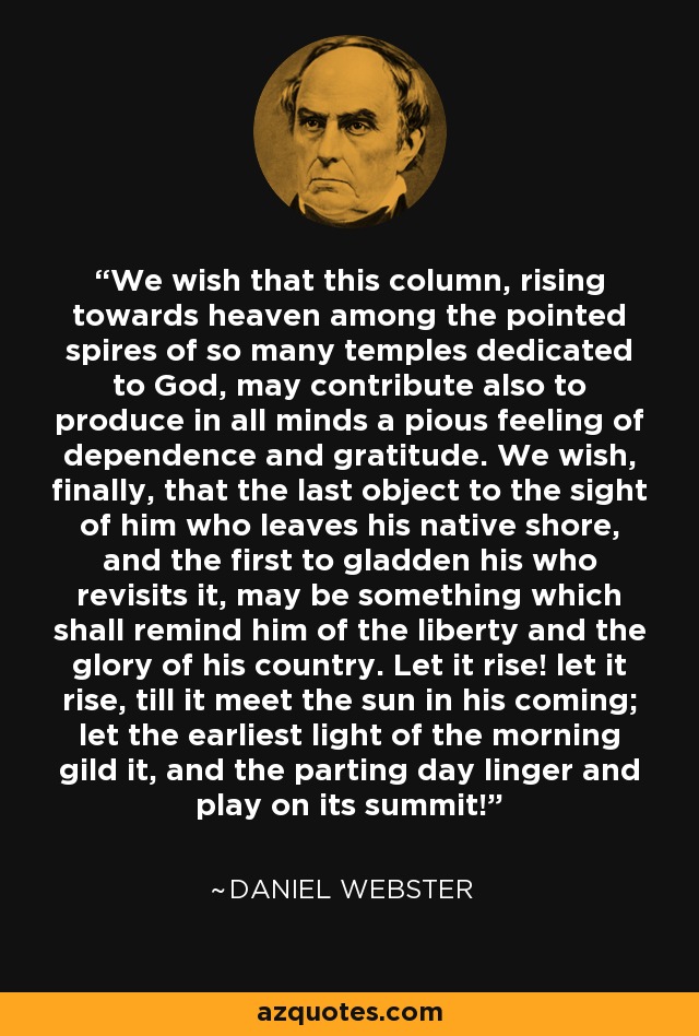 We wish that this column, rising towards heaven among the pointed spires of so many temples dedicated to God, may contribute also to produce in all minds a pious feeling of dependence and gratitude. We wish, finally, that the last object to the sight of him who leaves his native shore, and the first to gladden his who revisits it, may be something which shall remind him of the liberty and the glory of his country. Let it rise! let it rise, till it meet the sun in his coming; let the earliest light of the morning gild it, and the parting day linger and play on its summit! - Daniel Webster