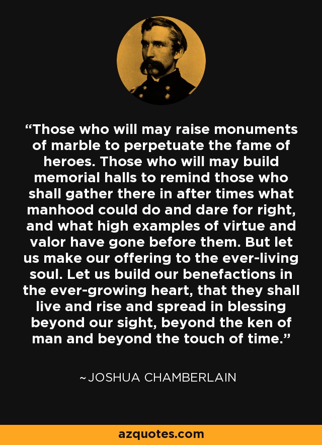 Those who will may raise monuments of marble to perpetuate the fame of heroes. Those who will may build memorial halls to remind those who shall gather there in after times what manhood could do and dare for right, and what high examples of virtue and valor have gone before them. But let us make our offering to the ever-living soul. Let us build our benefactions in the ever-growing heart, that they shall live and rise and spread in blessing beyond our sight, beyond the ken of man and beyond the touch of time. - Joshua Chamberlain