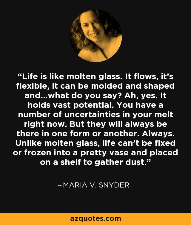 Life is like molten glass. It flows, it's flexible, it can be molded and shaped and...what do you say? Ah, yes. It holds vast potential. You have a number of uncertainties in your melt right now. But they will always be there in one form or another. Always. Unlike molten glass, life can't be fixed or frozen into a pretty vase and placed on a shelf to gather dust. - Maria V. Snyder