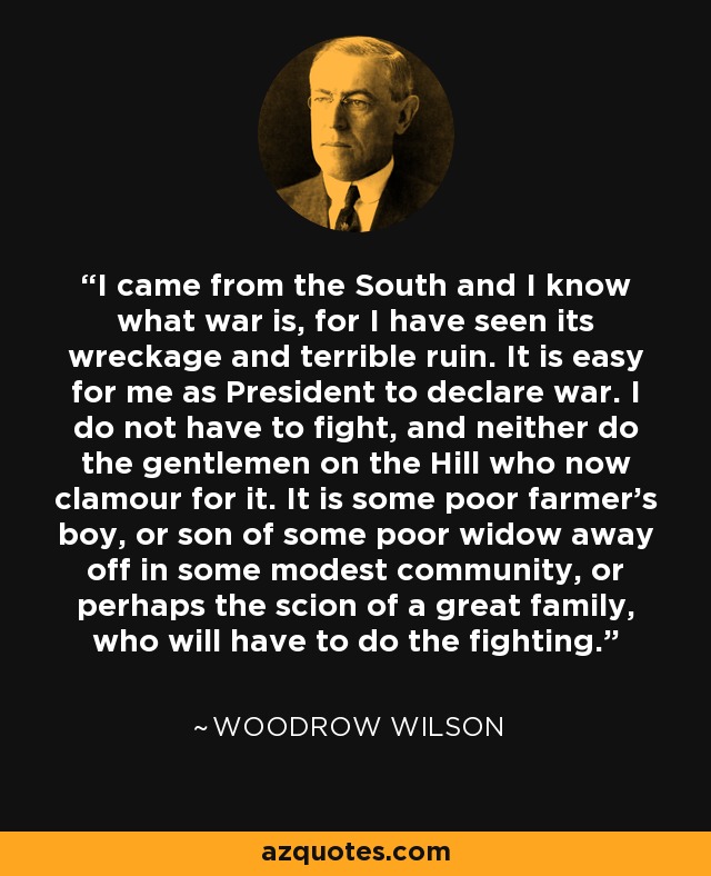 I came from the South and I know what war is, for I have seen its wreckage and terrible ruin. It is easy for me as President to declare war. I do not have to fight, and neither do the gentlemen on the Hill who now clamour for it. It is some poor farmer's boy, or son of some poor widow away off in some modest community, or perhaps the scion of a great family, who will have to do the fighting. - Woodrow Wilson
