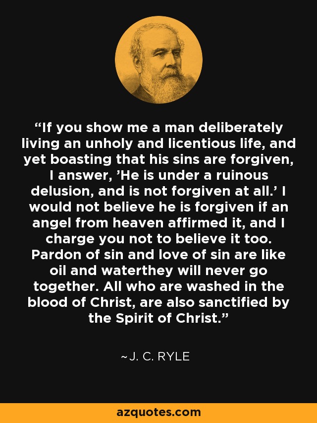If you show me a man deliberately living an unholy and licentious life, and yet boasting that his sins are forgiven, I answer, 'He is under a ruinous delusion, and is not forgiven at all.' I would not believe he is forgiven if an angel from heaven affirmed it, and I charge you not to believe it too. Pardon of sin and love of sin are like oil and waterthey will never go together. All who are washed in the blood of Christ, are also sanctified by the Spirit of Christ. - J. C. Ryle