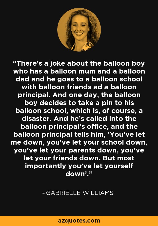 There's a joke about the balloon boy who has a balloon mum and a balloon dad and he goes to a balloon school with balloon friends ad a balloon principal. And one day, the balloon boy decides to take a pin to his balloon school, which is, of course, a disaster. And he's called into the balloon principal's office, and the balloon principal tells him, 'You've let me down, you've let your school down, you've let your parents down, you've let your friends down. But most importantly you've let yourself down'. - Gabrielle Williams